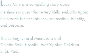 Lucky One is a compelling story about
the timeless quest that every child embarks upon: the search for acceptance, connection, identity, and purpose.

The setting is rural Minnesota and
Gillette State Hospital for Crippled Children
in St. Paul.